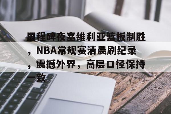 里程碑夜塞维利亚篮板制胜，NBA常规赛清晨刷纪录，震撼外界，高层口径保持一致的简单介绍-乐鱼体育登录